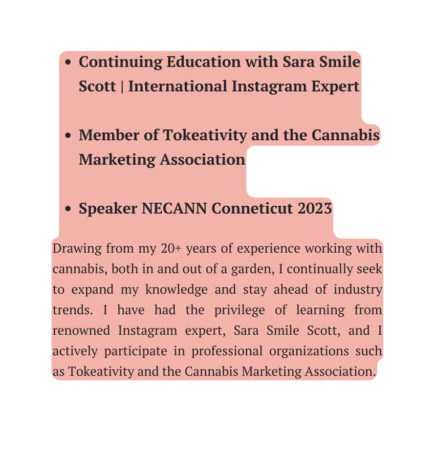 Continuing Education with Sara Smile Scott International Instagram Expert Member of Tokeativity and the Cannabis Marketing Association Speaker NECANN Conneticut 2023 Drawing from my 20 years of experience working with cannabis both in and out of a garden I continually seek to expand my knowledge and stay ahead of industry trends I have had the privilege of learning from renowned Instagram expert Sara Smile Scott and I actively participate in professional organizations such as Tokeativity and the Cannabis Marketing Association